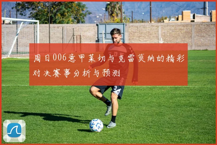 周日006意甲莱切与克雷莫纳的精彩对决赛事分析与预测
