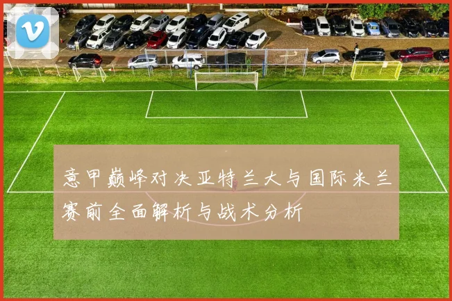 意甲巅峰对决亚特兰大与国际米兰赛前全面解析与战术分析