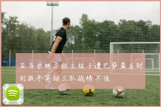 亚马尔绝杀救主纽卡遭巴萨最后时刻扳平英超三队战绩不佳