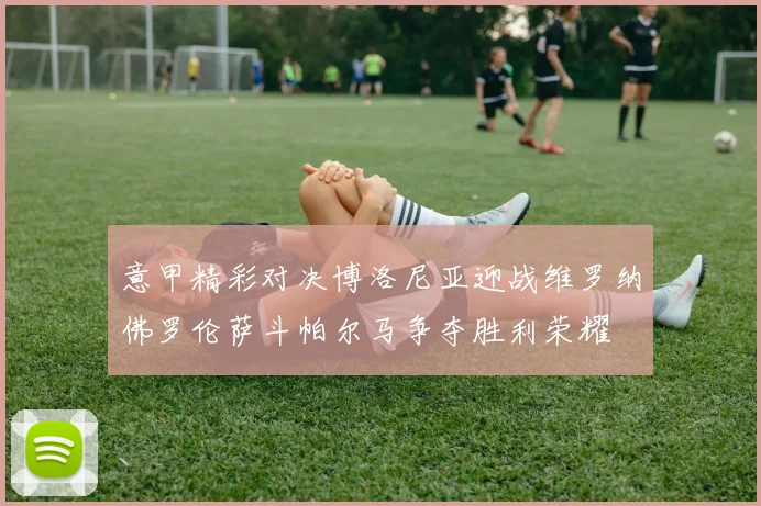 意甲精彩对决博洛尼亚迎战维罗纳佛罗伦萨斗帕尔马争夺胜利荣耀