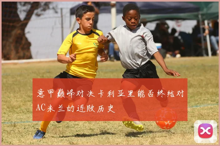 意甲巅峰对决卡利亚里能否终结对AC米兰的连败历史