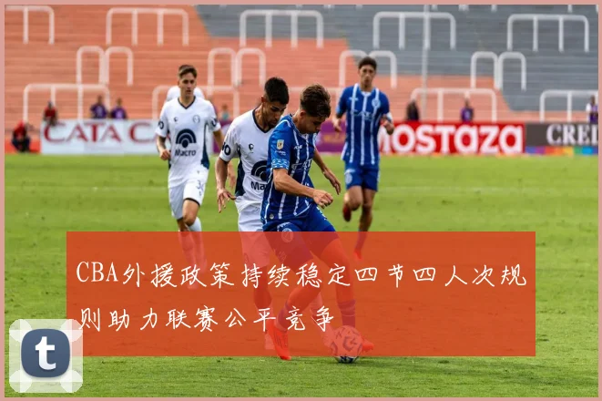 CBA外援政策持续稳定四节四人次规则助力联赛公平竞争
